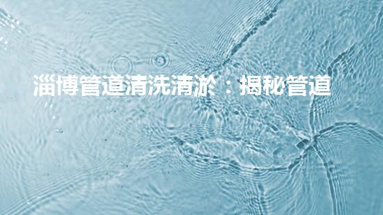 淄博管道清洗清淤：揭秘管道中的秘密，你知道嗎？